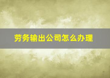 劳务输出公司怎么办理