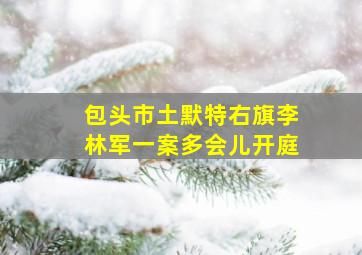 包头市土默特右旗李林军一案多会儿开庭