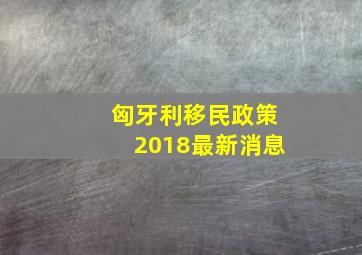 匈牙利移民政策2018最新消息