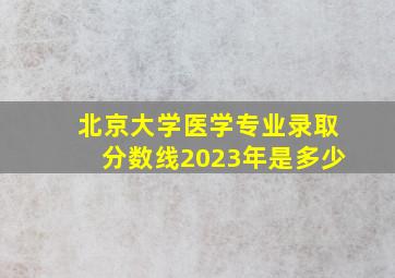 北京大学医学专业录取分数线2023年是多少