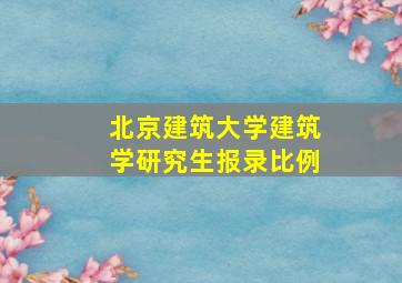 北京建筑大学建筑学研究生报录比例