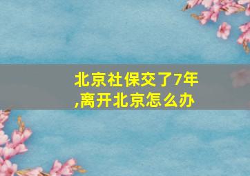 北京社保交了7年,离开北京怎么办