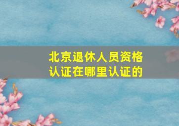 北京退休人员资格认证在哪里认证的