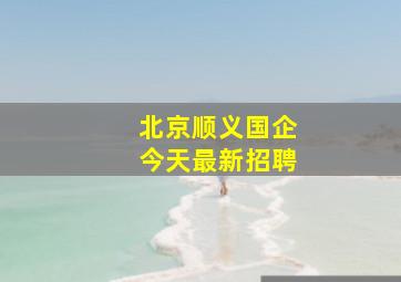 北京顺义国企今天最新招聘