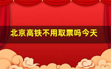 北京高铁不用取票吗今天