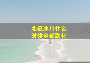 北极冰川什么时候全部融化