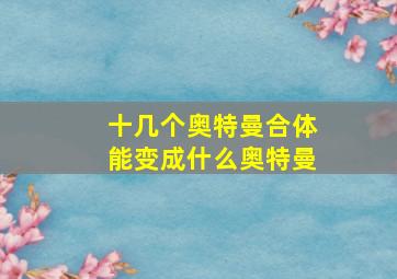 十几个奥特曼合体能变成什么奥特曼