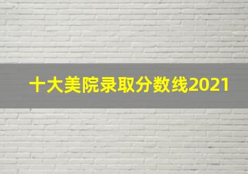 十大美院录取分数线2021