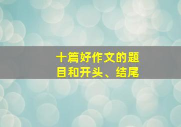 十篇好作文的题目和开头、结尾