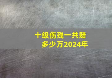 十级伤残一共赔多少万2024年