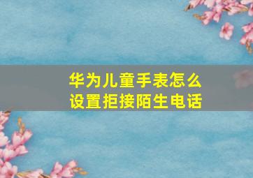 华为儿童手表怎么设置拒接陌生电话