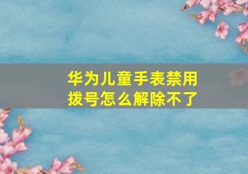 华为儿童手表禁用拨号怎么解除不了