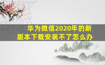 华为微信2020年的新版本下载安装不了怎么办