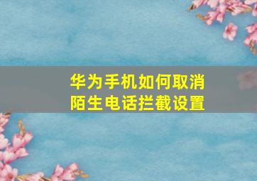 华为手机如何取消陌生电话拦截设置