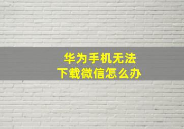 华为手机无法下载微信怎么办