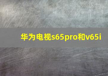 华为电视s65pro和v65i