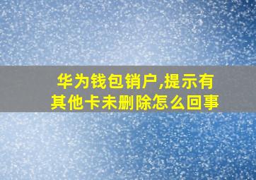 华为钱包销户,提示有其他卡未删除怎么回事