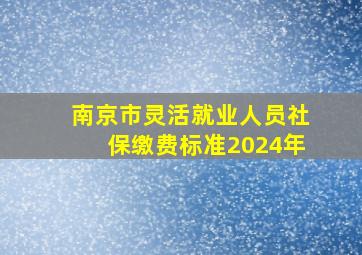 南京市灵活就业人员社保缴费标准2024年