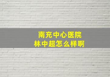 南充中心医院林中超怎么样啊