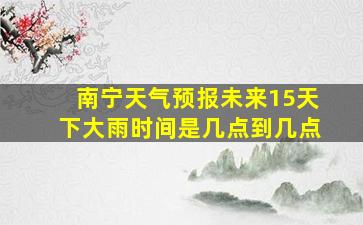 南宁天气预报未来15天下大雨时间是几点到几点