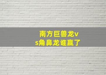 南方巨兽龙vs角鼻龙谁赢了