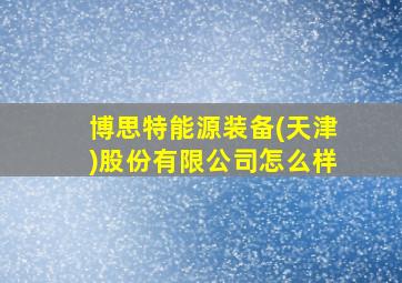 博思特能源装备(天津)股份有限公司怎么样