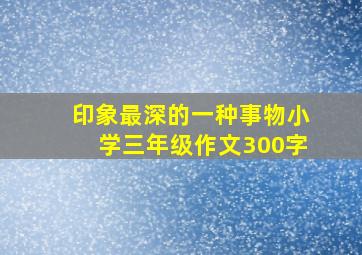 印象最深的一种事物小学三年级作文300字