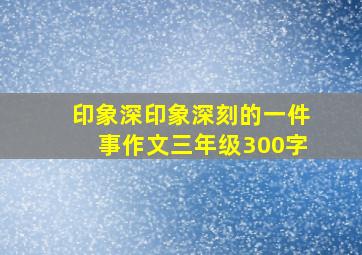 印象深印象深刻的一件事作文三年级300字