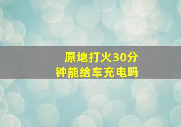 原地打火30分钟能给车充电吗