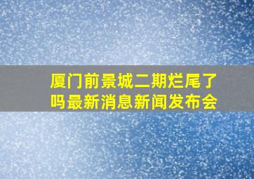 厦门前景城二期烂尾了吗最新消息新闻发布会