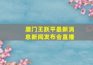 厦门王跃平最新消息新闻发布会直播