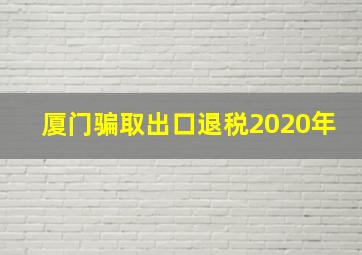 厦门骗取出口退税2020年