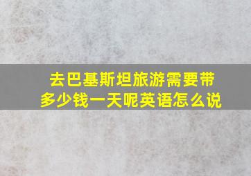 去巴基斯坦旅游需要带多少钱一天呢英语怎么说