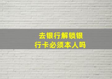 去银行解锁银行卡必须本人吗