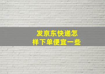 发京东快递怎样下单便宜一些