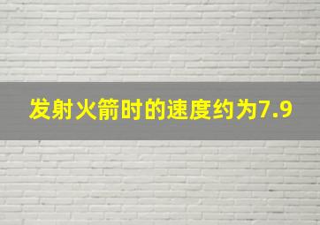 发射火箭时的速度约为7.9