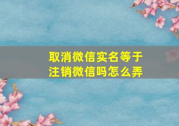 取消微信实名等于注销微信吗怎么弄