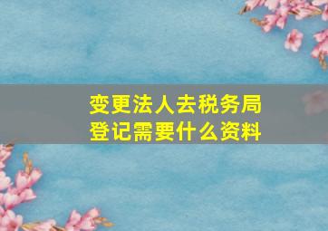 变更法人去税务局登记需要什么资料