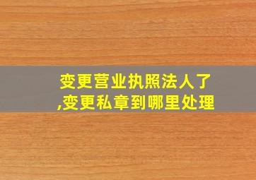 变更营业执照法人了,变更私章到哪里处理