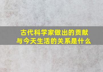 古代科学家做出的贡献与今天生活的关系是什么