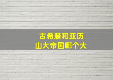 古希腊和亚历山大帝国哪个大