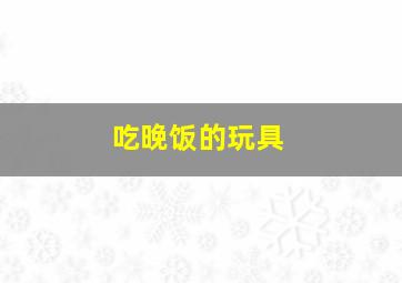 吃晚饭的玩具