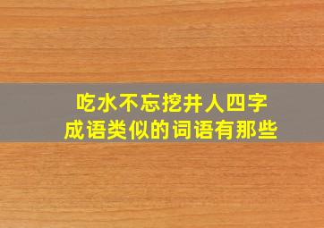 吃水不忘挖井人四字成语类似的词语有那些