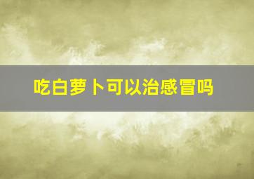 吃白萝卜可以治感冒吗