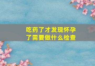 吃药了才发现怀孕了需要做什么检查