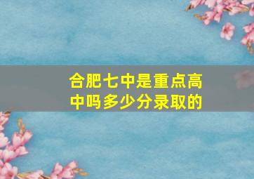 合肥七中是重点高中吗多少分录取的