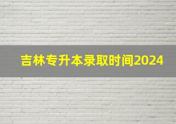 吉林专升本录取时间2024