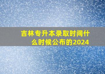 吉林专升本录取时间什么时候公布的2024