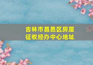 吉林市昌邑区房屋征收经办中心地址