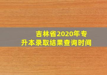 吉林省2020年专升本录取结果查询时间